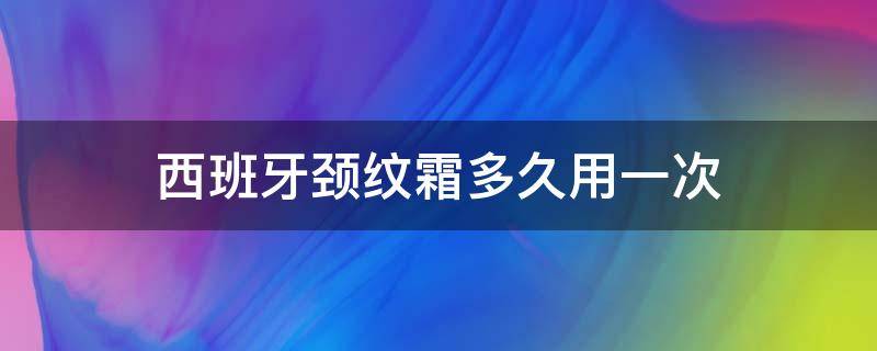 西班牙颈纹霜多久用一次（西班牙颈纹霜多久用一次比较好）