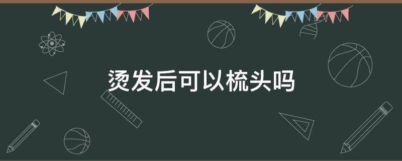 烫发后可以梳头吗 烫发后可以梳头吗