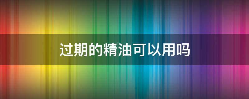 过期的精油可以用吗 过期的精油还能用吗 详解其四大常见好处