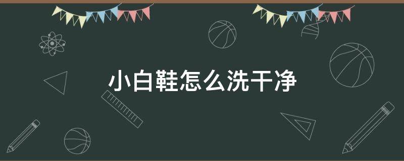 小白鞋怎么洗干净 小白鞋怎么洗干净简单