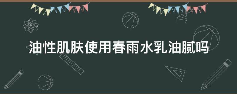 油性肌肤使用春雨水乳油腻吗 油性肌肤使用春雨水乳油腻吗好吗