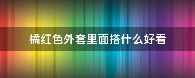 橘红色外套里面搭什么好看 橘红色外套内搭什么颜色好看