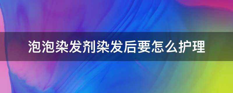 泡泡染发剂染发后要怎么护理 泡泡染发剂染完要用洗发水洗吗