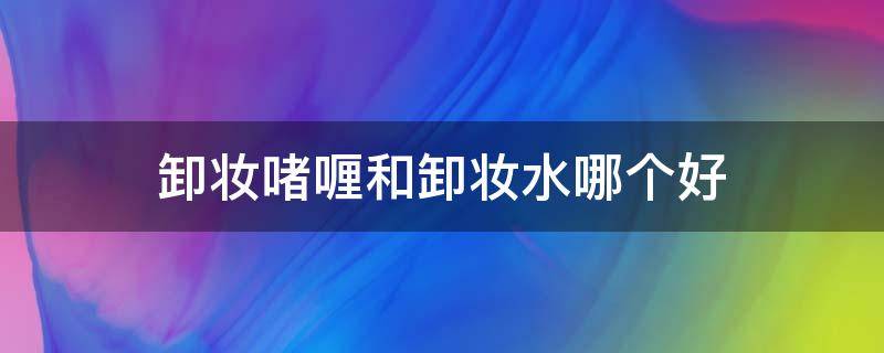 卸妆啫喱和卸妆水哪个好 卸妆啫喱和卸妆水哪个好用对皮肤好