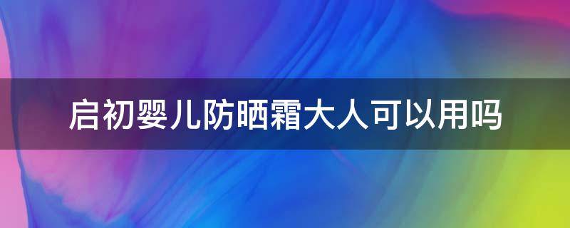 启初婴儿防晒霜大人可以用吗（启初防晒霜大人用有效果吗）