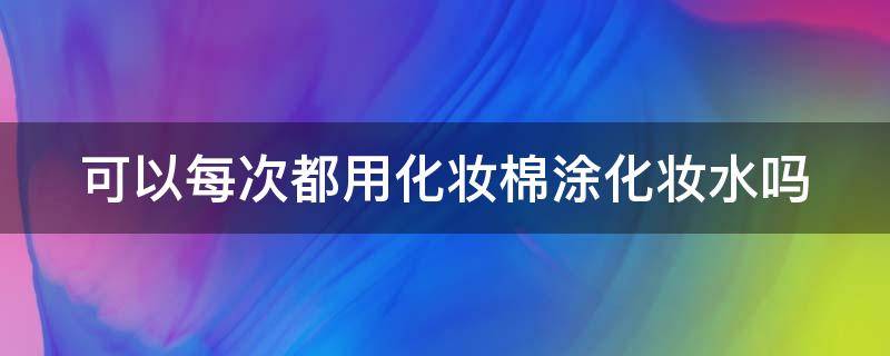 可以每次都用化妆棉涂化妆水吗 可以每次都用化妆棉涂化妆水吗男生