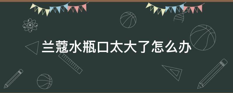 兰蔻水瓶口太大了怎么办 兰蔻水瓶口太大 有什么好方法