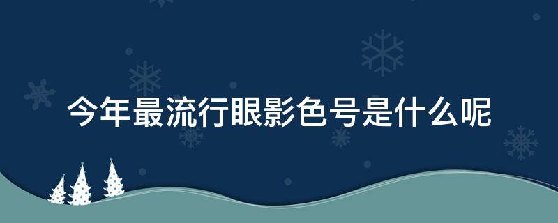 今年最流行眼影色号是什么呢（今年最流行眼影色号是什么呢女）