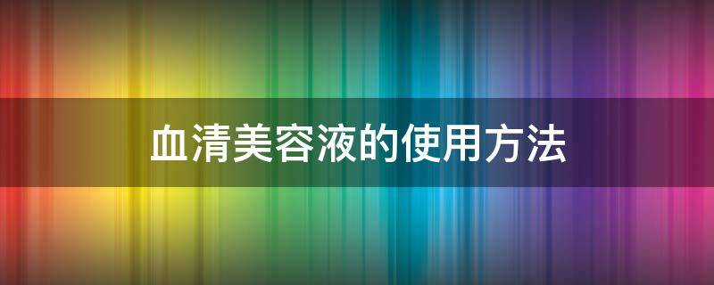 血清美容液的使用方法（血清美容液的使用方法视频）