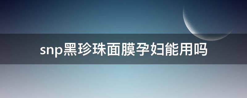 snp黑珍珠面膜孕妇能用吗（snp黑珍珠提亮精华面膜怎么样）