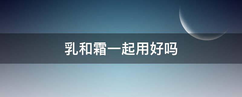 乳和霜一起用好吗（乳和霜一起用么）