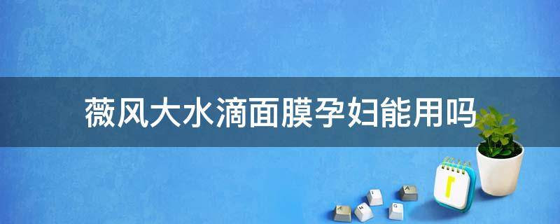 薇风大水滴面膜孕妇能用吗（薇风大水滴面膜孕妇可以用吗）