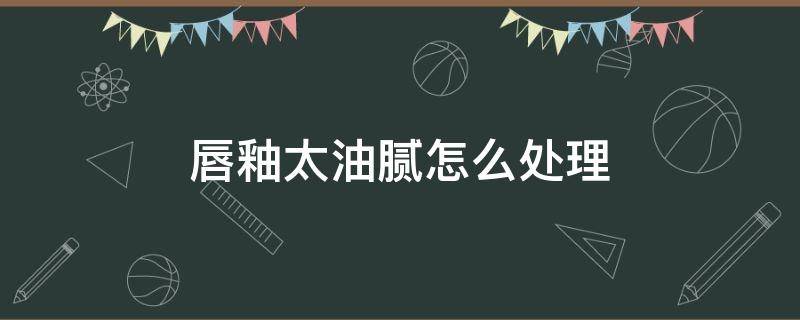 唇釉太油腻怎么处理 唇釉太油腻怎么处理干净