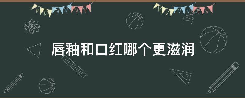 唇釉和口红哪个更滋润（唇釉和口红哪种好用）