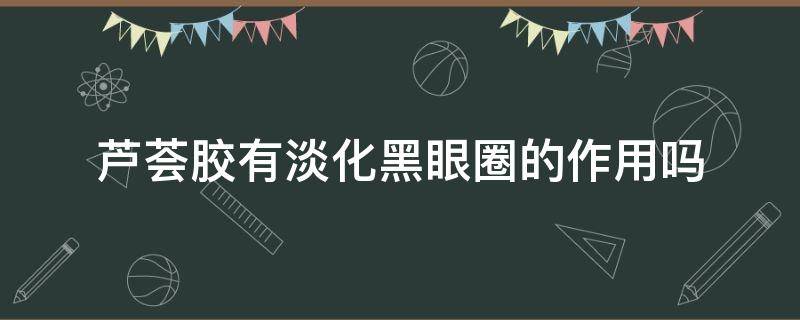 芦荟胶有淡化黑眼圈的作用吗（芦荟胶有淡化黑眼圈的作用吗知乎）