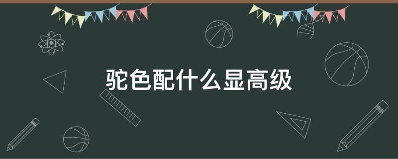 驼色配什么显高级 驼色配什么显高级一点