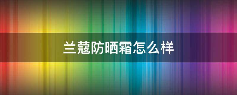 兰蔻防晒霜怎么样（兰蔻防晒霜怎么样好用吗女生）