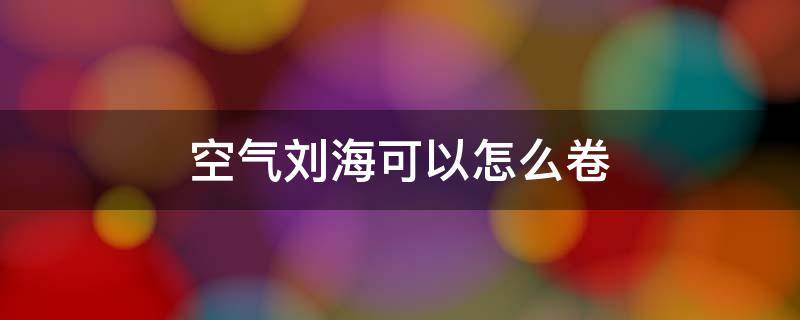 空气刘海可以怎么卷 空气刘海怎么卷,不用卷发棒