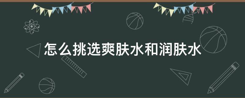 怎么挑选爽肤水和润肤水 怎么挑选爽肤水和润肤水哪个好