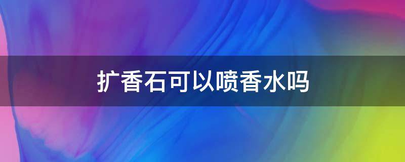 扩香石可以喷香水吗 扩香石可以喷香水吗视频