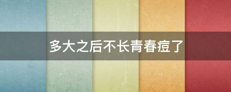 多大之后不长青春痘了 多大之后不长青春痘了正常