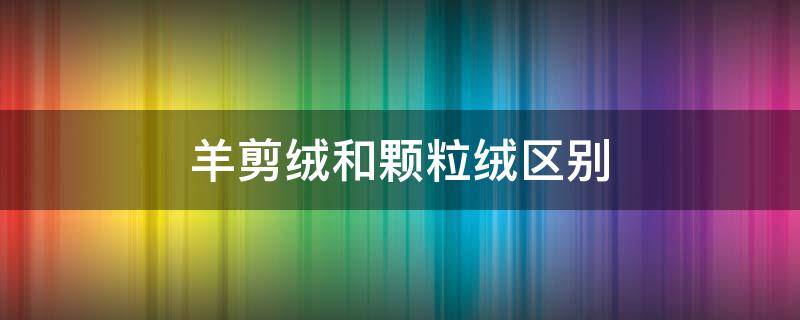 羊剪绒和颗粒绒区别（羊剪绒和颗粒绒区别是什么）