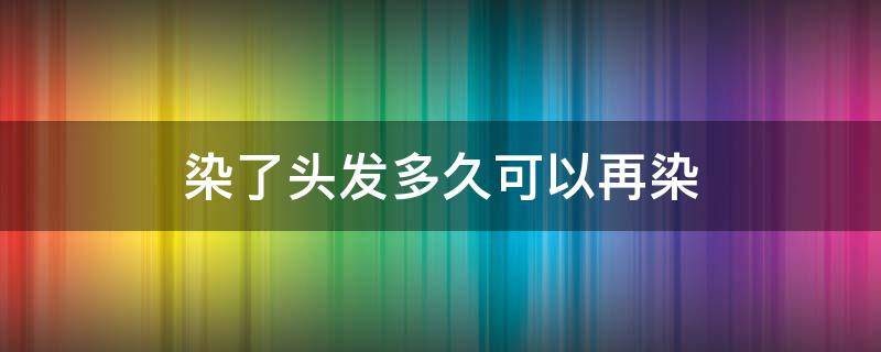 染了头发多久可以再染（染了头发多久可以再染颜色）