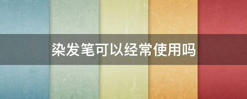 染发笔可以经常使用吗（染发笔可以经常使用吗男生）