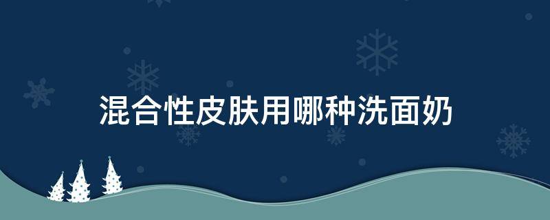 混合性皮肤用哪种洗面奶 混合性皮肤用哪种洗面奶好一点