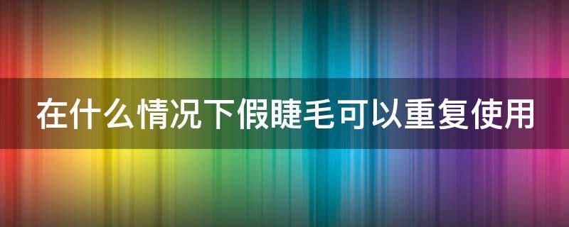 在什么情况下假睫毛可以重复使用（在什么情况下假睫毛可以重复使用一次）