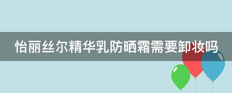 怡丽丝尔精华乳防晒霜需要卸妆吗（怡丽丝尔精华乳防晒霜需要卸妆吗知乎）