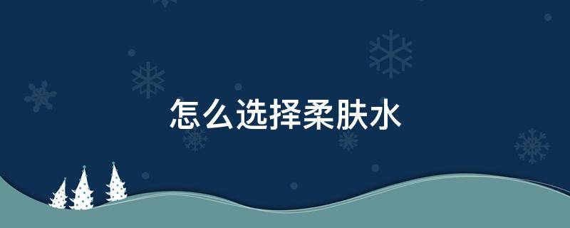 怎么选择柔肤水 怎么选择柔肤水的好坏