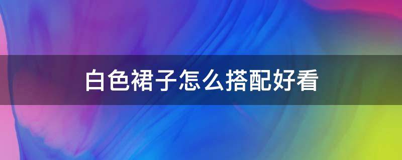 白色裙子怎么搭配好看 白色裙子怎么搭配好看图片