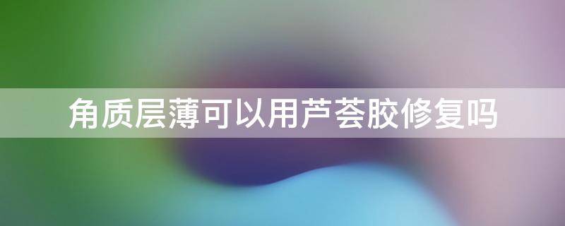 角质层薄可以用芦荟胶修复吗 角质层薄可以用芦荟胶修复吗知乎