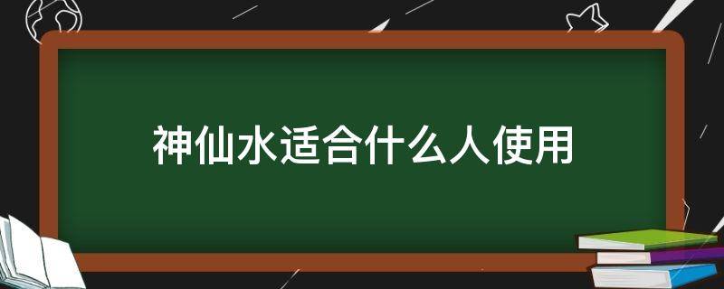 神仙水适合什么人使用（神仙水适合什么人使用呢）