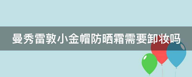 曼秀雷敦小金帽防晒霜需要卸妆吗（曼秀雷敦小金帽防晒霜含酒精吗）