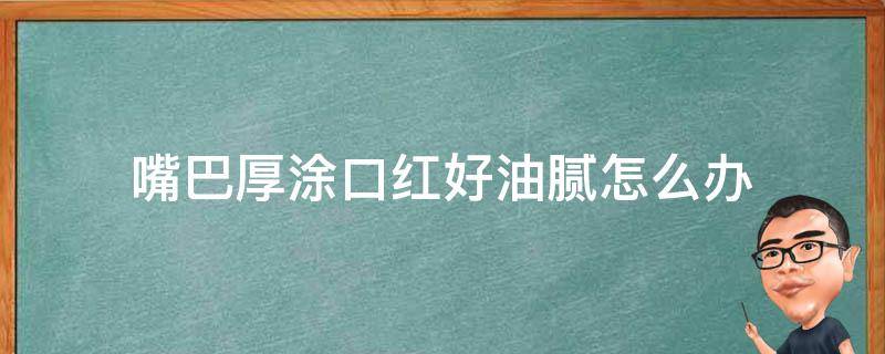 嘴巴厚涂口红好油腻怎么办（嘴唇厚涂口红好看）