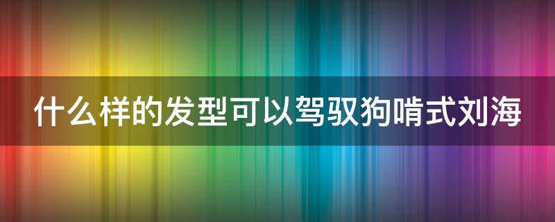 什么样的发型可以驾驭狗啃式刘海（什么样的发型可以驾驭狗啃式刘海呢）