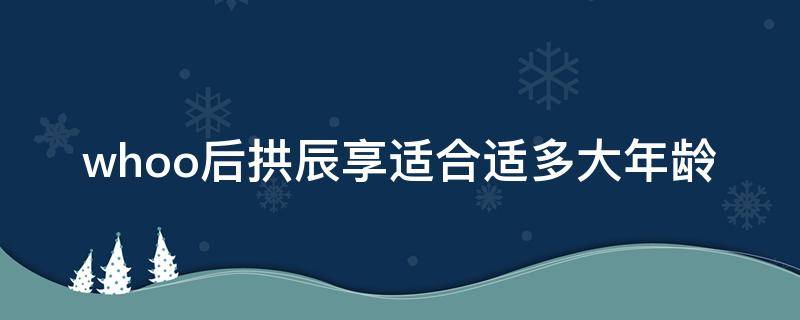 whoo后拱辰享适合适多大年龄（后 拱辰享系列适合人群）