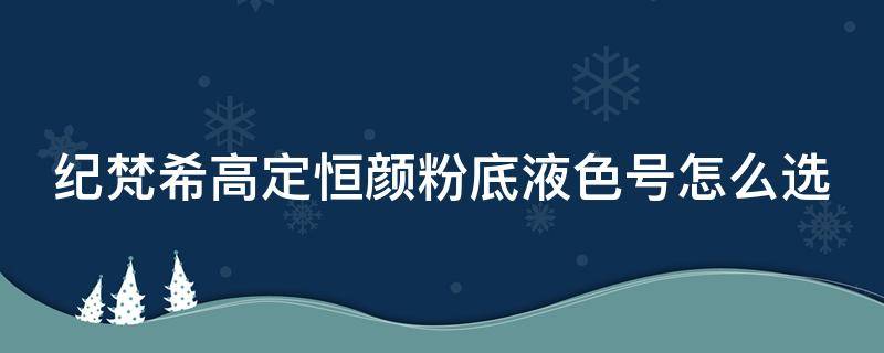 纪梵希高定恒颜粉底液色号怎么选（纪梵希高定恒颜持妆粉底液色号）