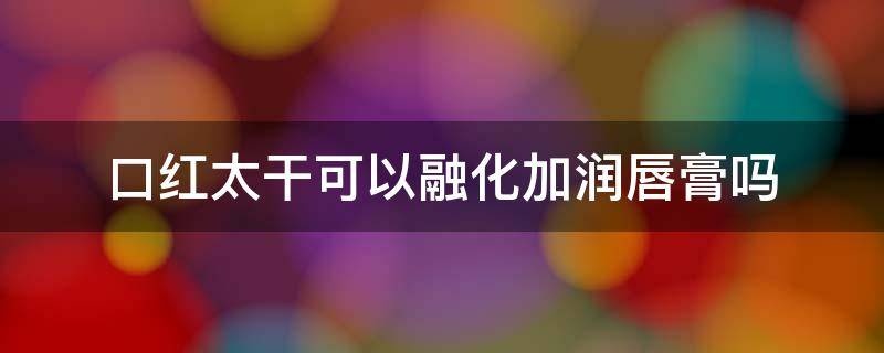 口红太干可以融化加润唇膏吗 口红太干可以融化加润唇膏吗视频