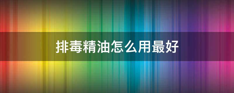 排毒精油怎么用最好 排毒精油怎么用最好用