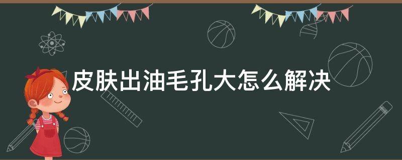 皮肤出油毛孔大怎么解决 皮肤出油毛孔粗大是怎么回事