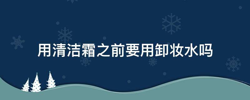 用清洁霜之前要用卸妆水吗 用清洁霜之前要用卸妆水吗男生