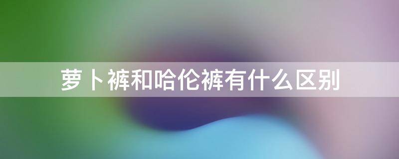 萝卜裤和哈伦裤有什么区别（萝卜裤和哈伦裤有什么区别吗）