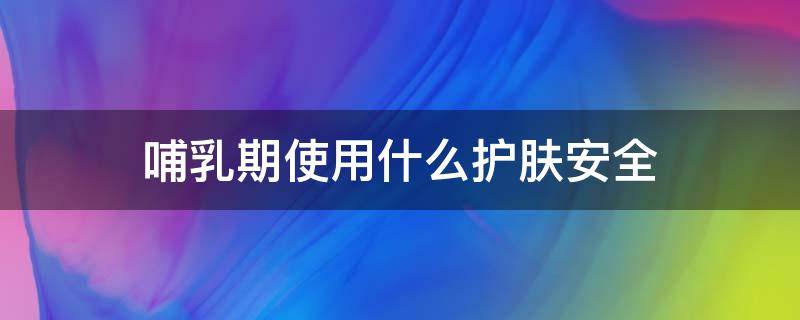 哺乳期使用什么护肤安全 哺乳期使用什么护肤安全呢