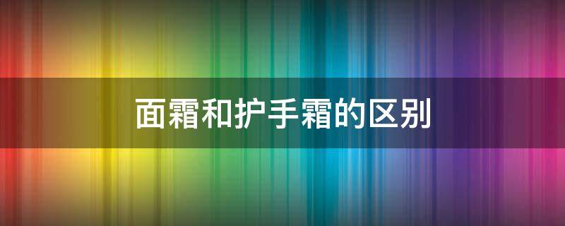 面霜和护手霜的区别（面霜和护手霜的区别是什么）