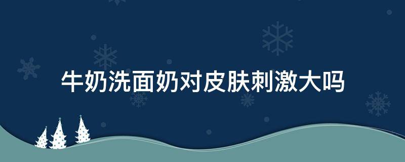 牛奶洗面奶对皮肤刺激大吗 牛奶洗面奶作用