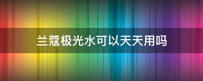 兰蔻极光水可以天天用吗（兰蔻极光水可以天天用吗）