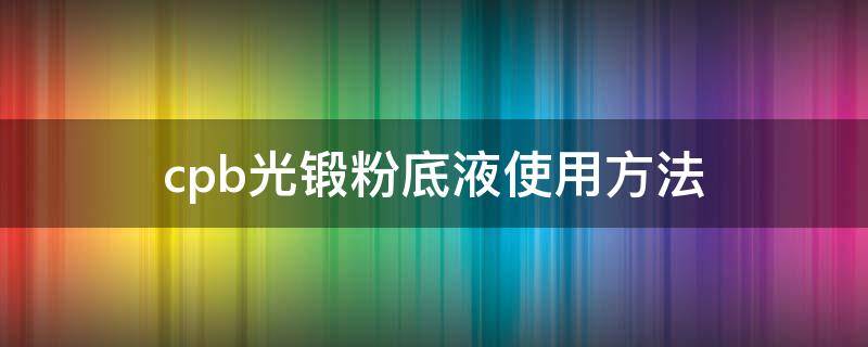 cpb光锻粉底液使用方法（cpb光缎粉底液成分分析）